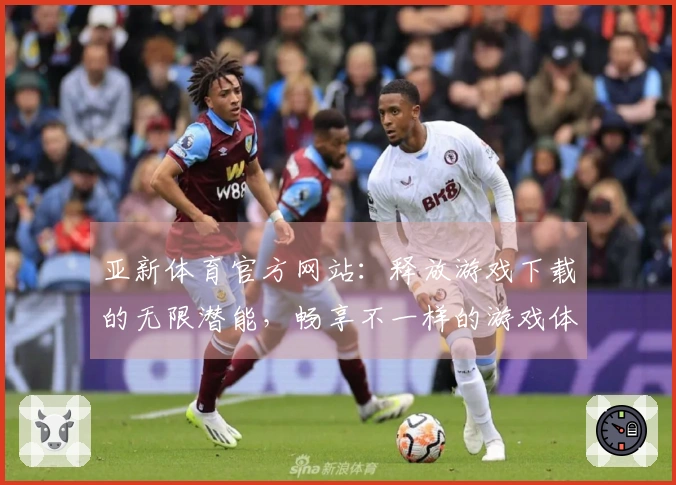 亚新体育官方网站：释放游戏下载的无限潜能，畅享不一样的游戏体验