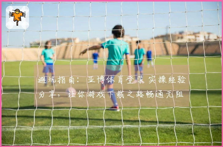 避坑指南：亚博体育登录 实操经验分享，让你游戏下载之路畅通无阻