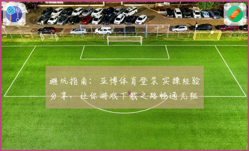 避坑指南：亚博体育登录 实操经验分享，让你游戏下载之路畅通无阻