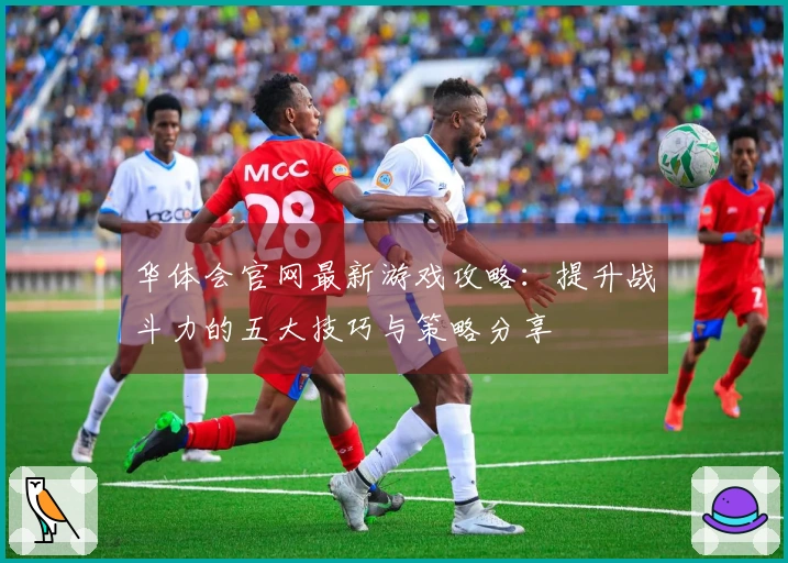 华体会官网最新游戏攻略：提升战斗力的五大技巧与策略分享