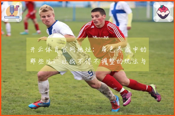 开云体育官网地址：角色养成中的那些坑，让我不得不调整的玩法与技巧分享