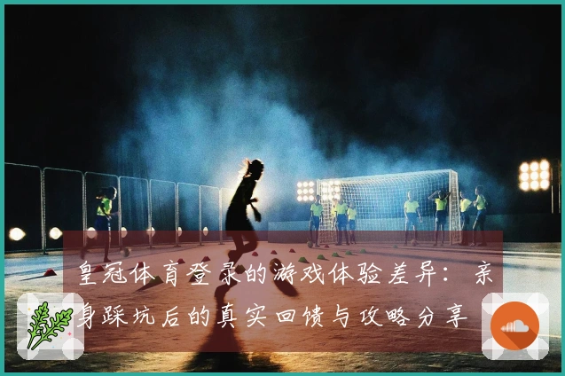 皇冠体育登录的游戏体验差异：亲身踩坑后的真实回馈与攻略分享