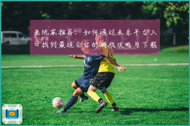 老玩家推荐：如何通过米乐平台入口找到最适合你的游戏攻略与下载方式