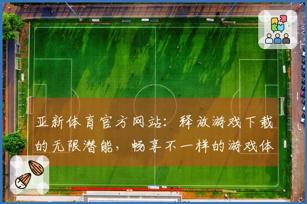 亚新体育官方网站：释放游戏下载的无限潜能，畅享不一样的游戏体验
